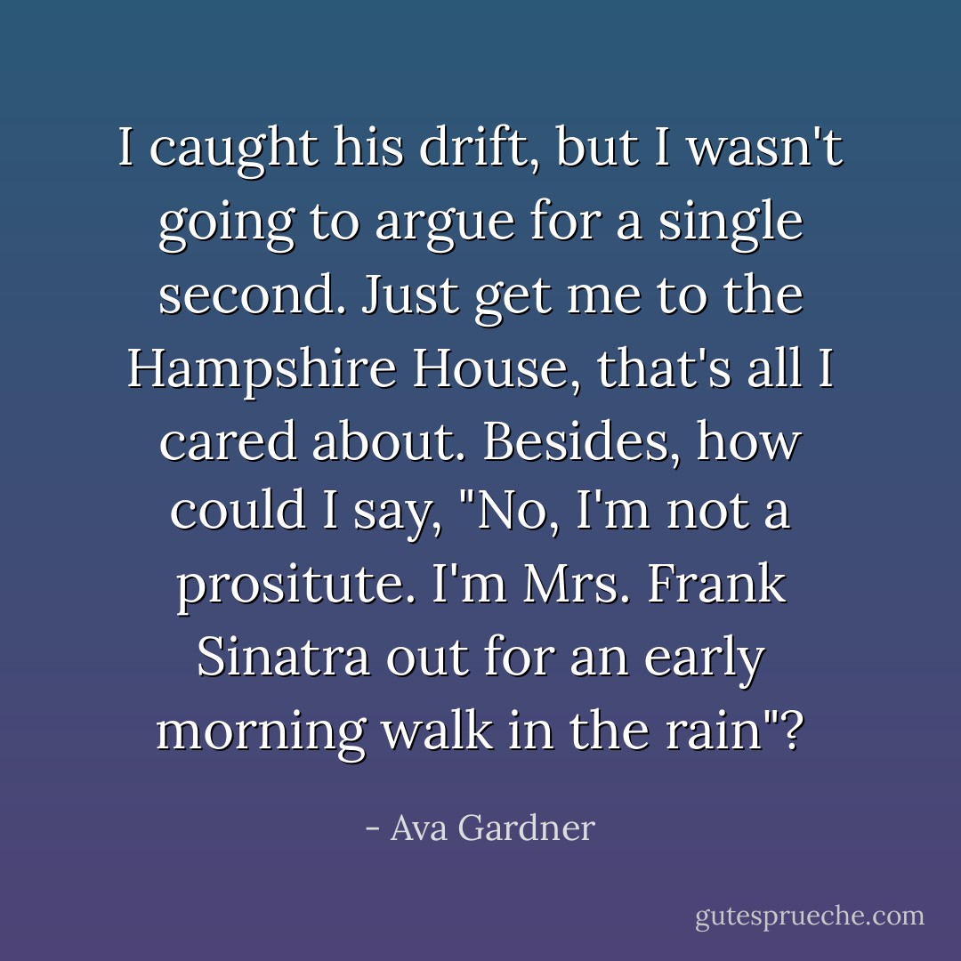 I caught his drift, but I wasn't going to argue for a single second. Just get me to the Hampshire House, that's all I cared about. Besides, how could I say, "No, I'm not a prositute. I'm Mrs. Frank Sinatra out for an early morning walk in the rain"? - Ava Gardner