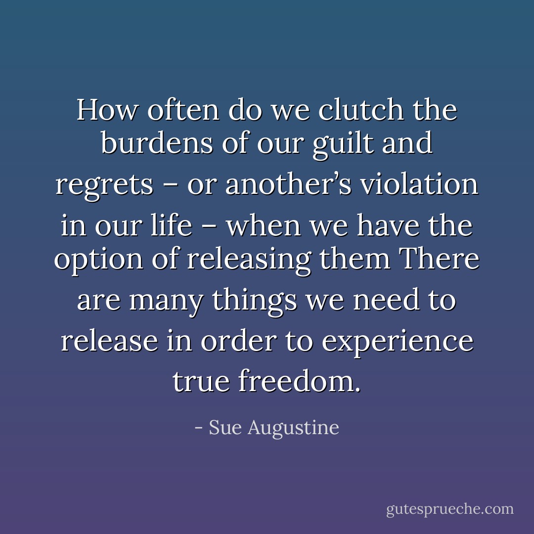 How often do we clutch the burdens of our guilt and regrets – or another’s violation in our life – when we have the option of releasing them There are many things we need to release in order to experience true freedom. - Sue Augustine