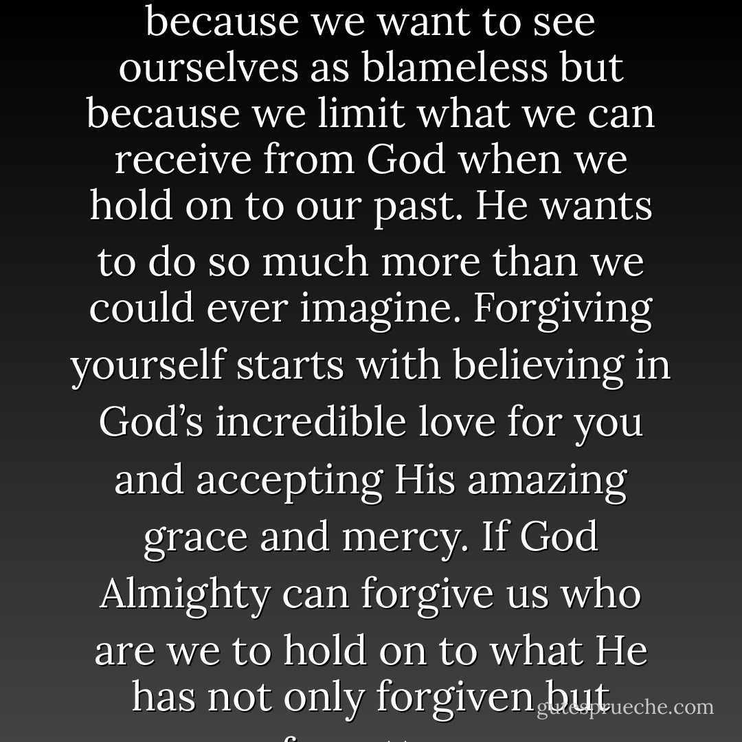 The reason to forgive ourselves is not because we feel like it or because we want to see ourselves as blameless but because we limit what we can receive from God when we hold on to our past. He wants to do so much more than we could ever imagine. Forgiving yourself starts with believing in God’s incredible love for you and accepting His amazing grace and mercy. If God Almighty can forgive us who are we to hold on to what He has not only forgiven but forgotten - Sue Augustine