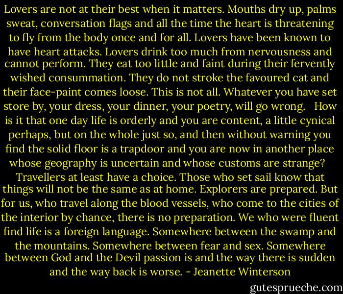 Lovers are not at their best when it matters. Mouths dry up, palms sweat, conversation flags and all the time the heart is threatening to fly from the body once and for all. Lovers have been known to have heart attacks. Lovers drink too much from nervousness and cannot perform. They eat too little and faint during their fervently wished consummation. They do not stroke the favoured cat and their face-paint comes loose. This is not all. Whatever you have set store by, your dress, your dinner, your poetry, will go wrong.<br /> <br />How is it that one day life is orderly and you are content, a little cynical perhaps, but on the whole just so, and then without warning you find the solid floor is a trapdoor and you are now in another place whose geography is uncertain and whose customs are strange?<br /> <br />Travellers at least have a choice. Those who set sail know that things will not be the same as at home. Explorers are prepared. But for us, who travel along the blood vessels, who come to the cities of the interior by chance, there is no preparation. We who were fluent find life is a foreign language. Somewhere between the swamp and the mountains. Somewhere between fear and sex. Somewhere between God and the Devil passion is and the way there is sudden and the way back is worse. - Jeanette Winterson