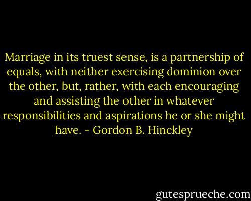Marriage in its truest sense, is a partnership of equals, with neither exercising dominion over the other, but, rather, with each encouraging and assisting the other in whatever responsibilities and aspirations he or she might have. - Gordon B. Hinckley