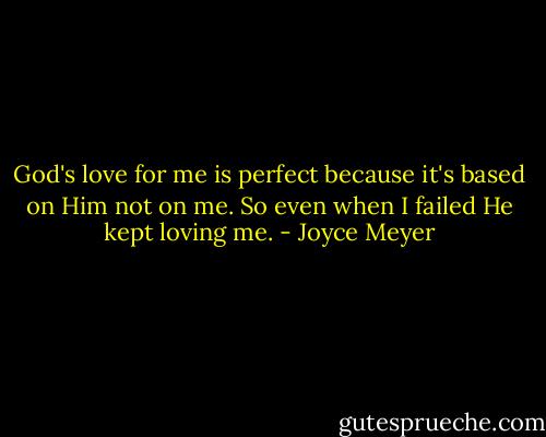 God's love for me is perfect because it's based on Him not on me. So even when I failed He kept loving me. - Joyce Meyer