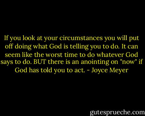 If you look at your circumstances you will put off doing what God is telling you to do. It can seem like the worst time to do whatever God says to do. BUT there is an anointing on "now" if God has told you to act. - Joyce Meyer