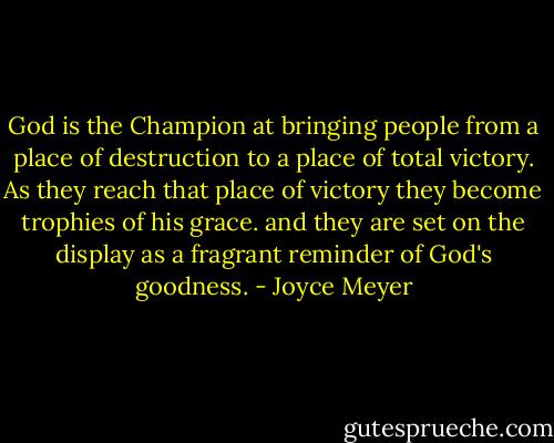 God is the Champion at bringing people from a place of destruction to a place of total victory. As they reach that place of victory they become trophies of his grace. and they are set on the display as a fragrant reminder of God's goodness. - Joyce Meyer