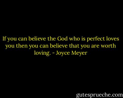 If you can believe the God who is perfect loves you then you can believe that you are worth loving. - Joyce Meyer