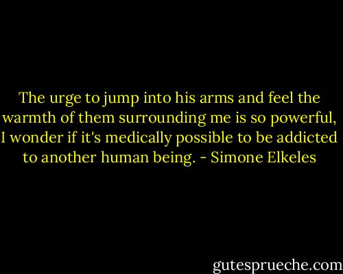 The urge to jump into his arms and feel the warmth of them surrounding me is so powerful, I wonder if it's medically possible to be addicted to another human being. - Simone Elkeles