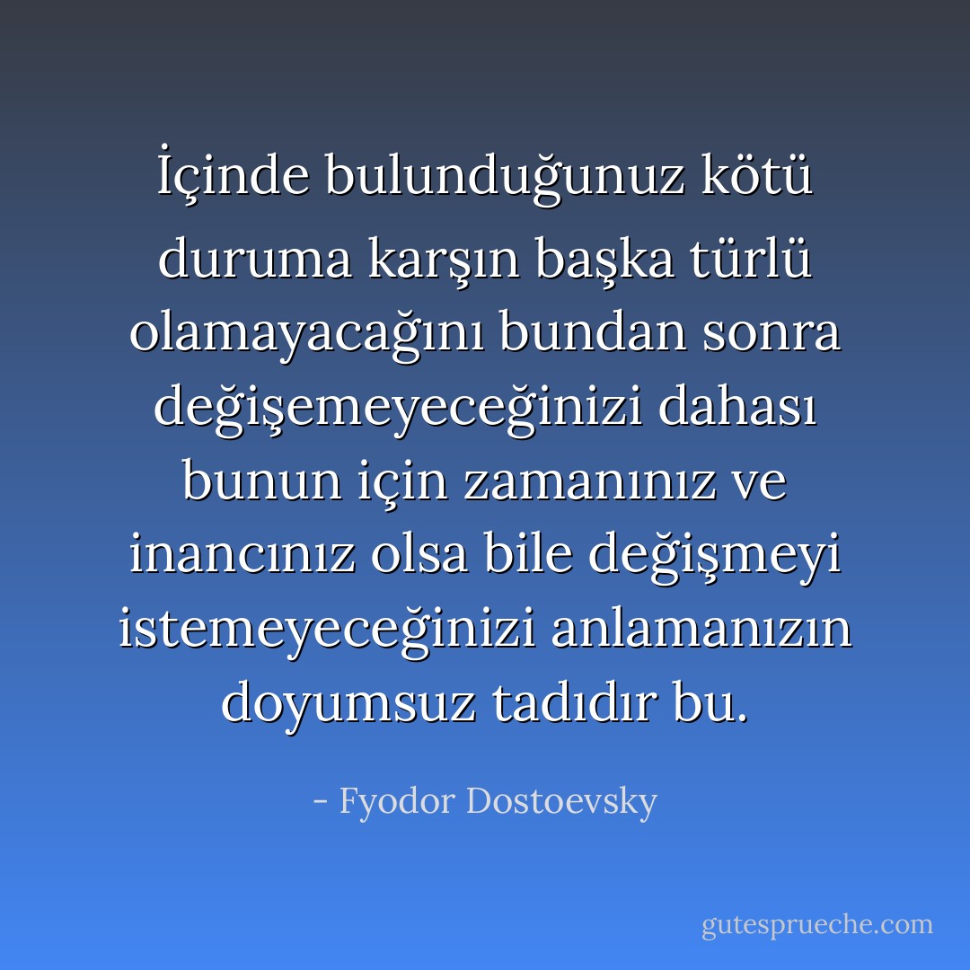 İçinde bulunduğunuz kötü duruma karşın başka türlü olamayacağını bundan sonra değişemeyeceğinizi dahası bunun için zamanınız ve inancınız olsa bile değişmeyi istemeyeceğinizi anlamanızın doyumsuz tadıdır bu. - Fyodor Dostoevsky