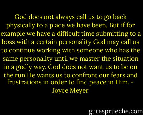 God does not always call us to go back physically to a place we have been. But if for example we have a difficult time submitting to a boss with a certain personality God may call us to continue working with someone who has the same personality until we master the situation in a godly way. God does not want us to be on the run He wants us to confront our fears and frustrations in order to find peace in Him. - Joyce Meyer