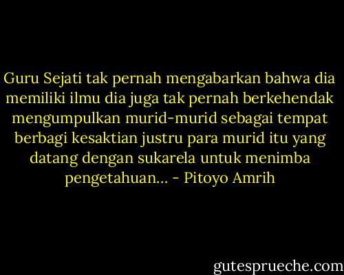 Guru Sejati tak pernah mengabarkan bahwa dia memiliki ilmu dia juga tak pernah berkehendak mengumpulkan murid-murid sebagai tempat berbagi kesaktian justru para murid itu yang datang dengan sukarela untuk menimba pengetahuan… - Pitoyo Amrih