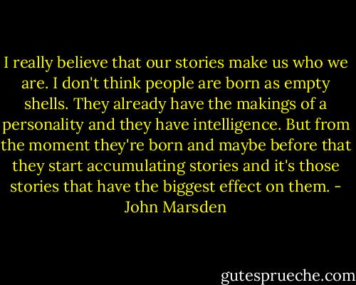 I really believe that our stories make us who we are. I don't think people are born as empty shells. They already have the makings of a personality and they have intelligence. But from the moment they're born and maybe before that they start accumulating stories and it's those stories that have the biggest effect on them. - John Marsden