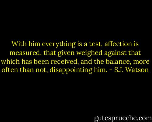 With him everything is a test, affection is measured, that given weighed against that which has been received, and the balance, more often than not, disappointing him. - S.J. Watson