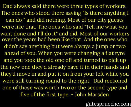 Dad always said there were three types of workers. The ones who stood there saying "Is there anything I can do " and did nothing. Most of our city guests were like that. The ones who said "Tell me what you want done and I'll do it" and did. Most of our workers over the years had been like that. And the ones who didn't say anything but were always a jump or two ahead of you. When you were changing a flat tyre and you took the old one off and turned to pick up the new one they'd already have it in their hands and they'd move in and put it on from your left while you were still turning round to the right.<br /> Dad reckoned one of those was worth two or the second type and five of the first type. - John Marsden