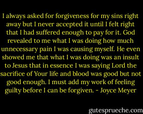 I always asked for forgiveness for my sins right away but I never accepted it until I felt right that I had suffered enough to pay for it. God revealed to me what I was doing how much unnecessary pain I was causing myself. He even showed me that what I was doing was an insult to Jesus that in essence I was saying Lord the sacrifice of Your life and blood was good but not good enough. I must add my work of feeling guilty before I can be forgiven. - Joyce Meyer