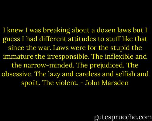 I knew I was breaking about a dozen laws but I guess I had different attitudes to stuff like that since the war. Laws were for the stupid the immature the irresponsible. The inflexible and the narrow-minded. The prejudiced. The obsessive. The lazy and careless and selfish and spoilt. The violent. - John Marsden