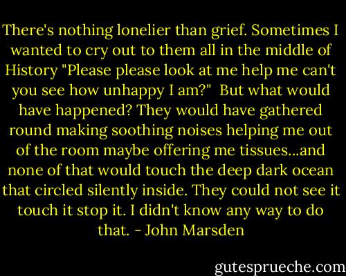 There's nothing lonelier than grief. Sometimes I wanted to cry out to them all in the middle of History "Please please look at me help me can't you see how unhappy I am?"<br /><br />But what would have happened? They would have gathered round making soothing noises helping me out of the room maybe offering me tissues...and none of that would touch the deep dark ocean that circled silently inside. They could not see it touch it stop it. I didn't know any way to do that. - John Marsden