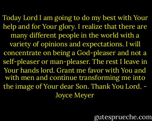 Today Lord I am going to do my best with Your help and for Your glory. I realize that there are many different people in the world with a variety of opinions and expectations. I will concentrate on being a God-pleaser and not a self-pleaser or man-pleaser. The rest I leave in Your hands lord. Grant me favor with You and with men and continue transforming me into the image of Your dear Son. Thank You Lord. - Joyce Meyer