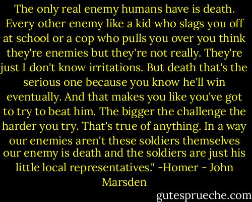 The only real enemy humans have is death. Every other enemy like a kid who slags you off at school or a cop who pulls you over you think they're enemies but they're not really. They're just I don't know irritations. But death that's the serious one because you know he'll win eventually. And that makes you like you've got to try to beat him. The bigger the challenge the harder you try. That's true of anything. In a way our enemies aren't these soldiers themselves our enemy is death and the soldiers are just his little local representatives." -Homer - John Marsden