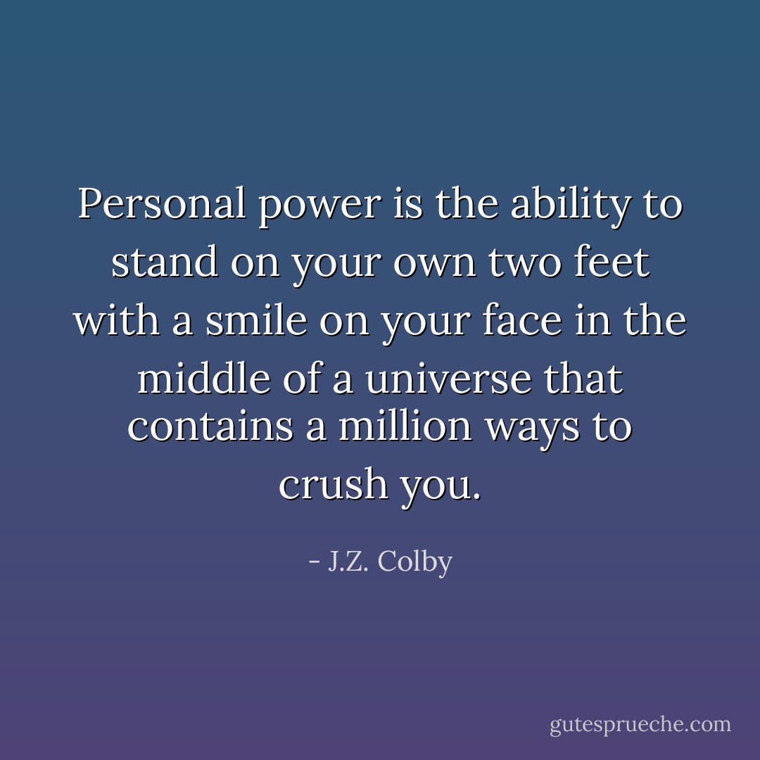 Personal power is the ability to stand on your own two feet with a smile on your face in the middle of a universe that contains a million ways to crush you. - J.Z. Colby