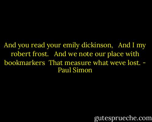And you read your emily dickinson, <br /> And I my robert frost. <br /> And we note our place with bookmarkers<br /> That measure what weve lost. - Paul Simon