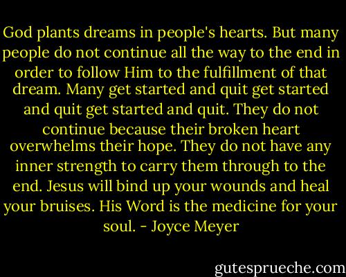 God plants dreams in people's hearts. But many people do not continue all the way to the end in order to follow Him to the fulfillment of that dream. Many get started and quit get started and quit get started and quit. They do not continue because their broken heart overwhelms their hope. They do not have any inner strength to carry them through to the end. Jesus will bind up your wounds and heal your bruises. His Word is the medicine for your soul. - Joyce Meyer