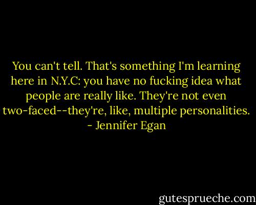 You can't tell. That's something I'm learning here in N.Y.C: you have no fucking idea what people are really like. They're not even two-faced--they're, like, multiple personalities. - Jennifer Egan