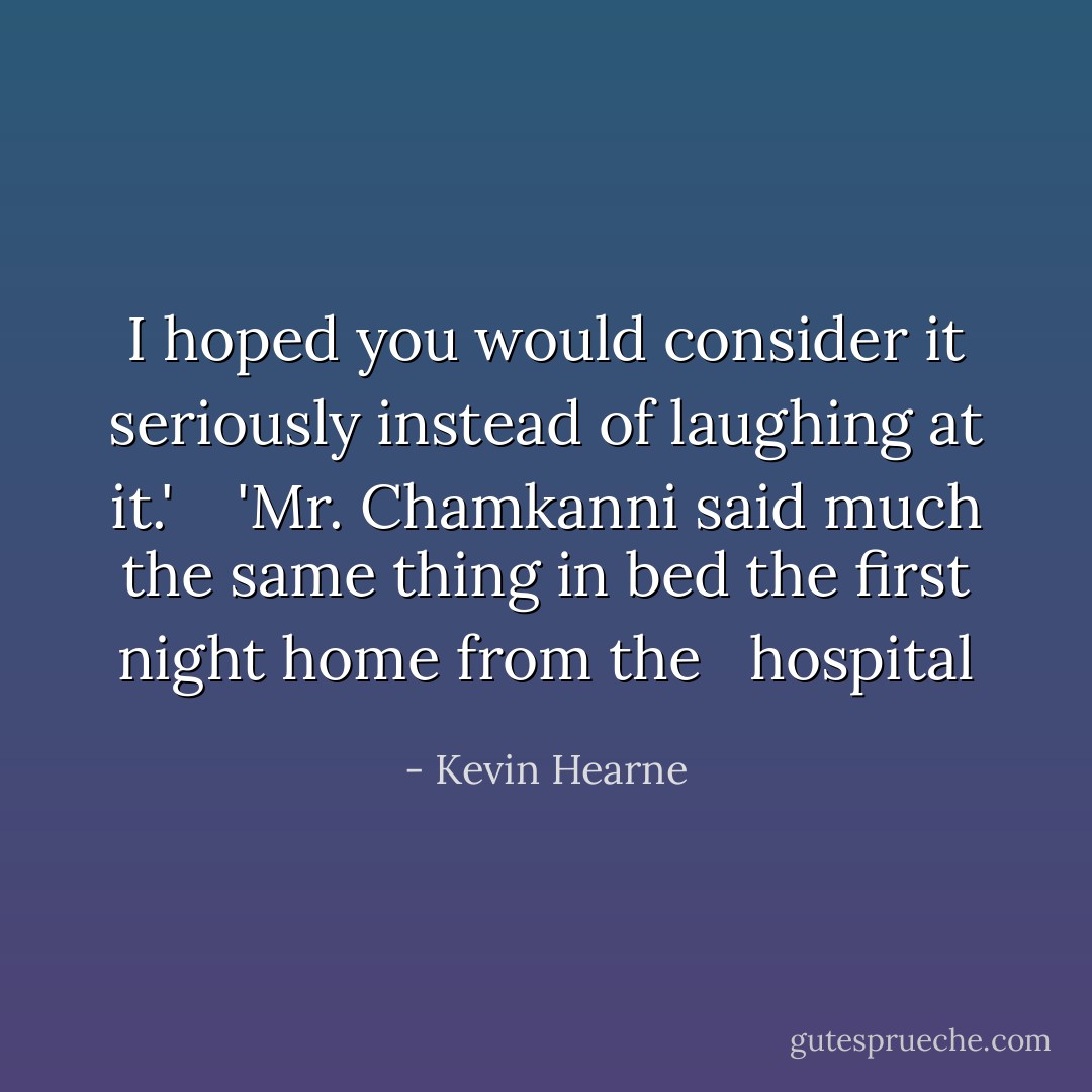 I hoped you would consider it seriously instead of laughing at it.'<br /> <br /> 'Mr. Chamkanni said much the same thing in bed the first night home from the <br /> hospital - Kevin Hearne