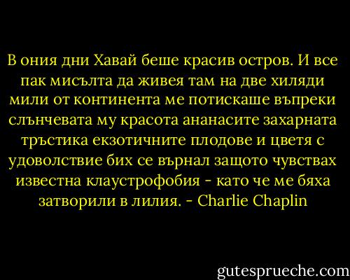 В ония дни Хавай беше красив остров. И все пак мисълта да живея там на две хиляди мили от континента ме потискаше въпреки слънчевата му красота ананасите захарната тръстика екзотичните плодове и цветя с удоволствие бих се върнал защото чувствах известна клаустрофобия - като че ме бяха затворили в лилия. - Charlie Chaplin