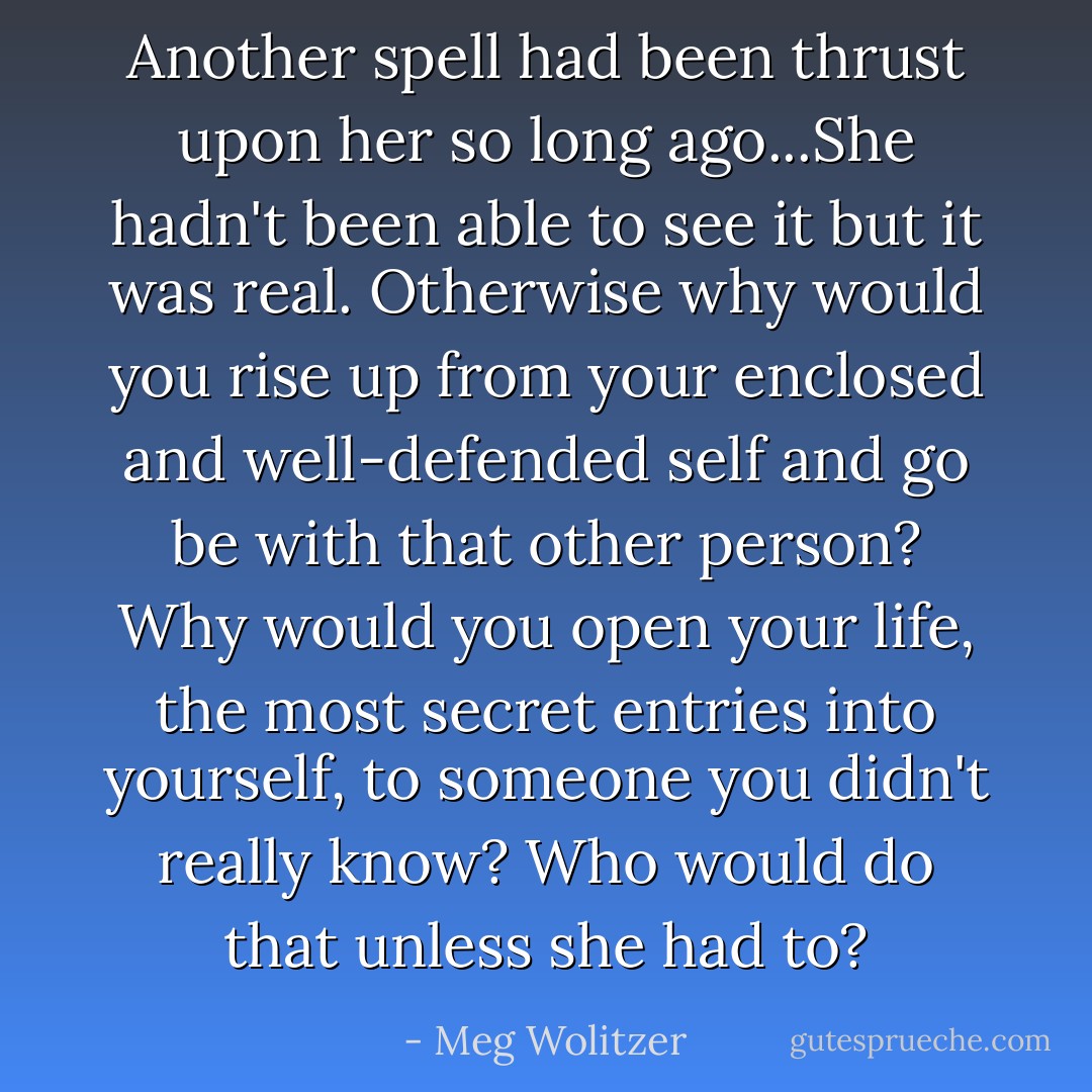 Another spell had been thrust upon her so long ago...She hadn't been able to see it but it was real. Otherwise why would you rise up from your enclosed and well-defended self and go be with that other person? Why would you open your life, the most secret entries into yourself, to someone you didn't really know? Who would do that unless she had to? - Meg Wolitzer