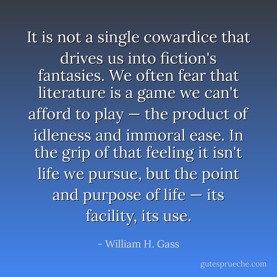It is not a single cowardice that drives us into fiction's fantasies. We often fear that literature is a game we can't afford to play — the product of idleness and immoral ease. In the grip of that feeling it isn't life we pursue, but the point and purpose of life — its facility, its use. - William H. Gass