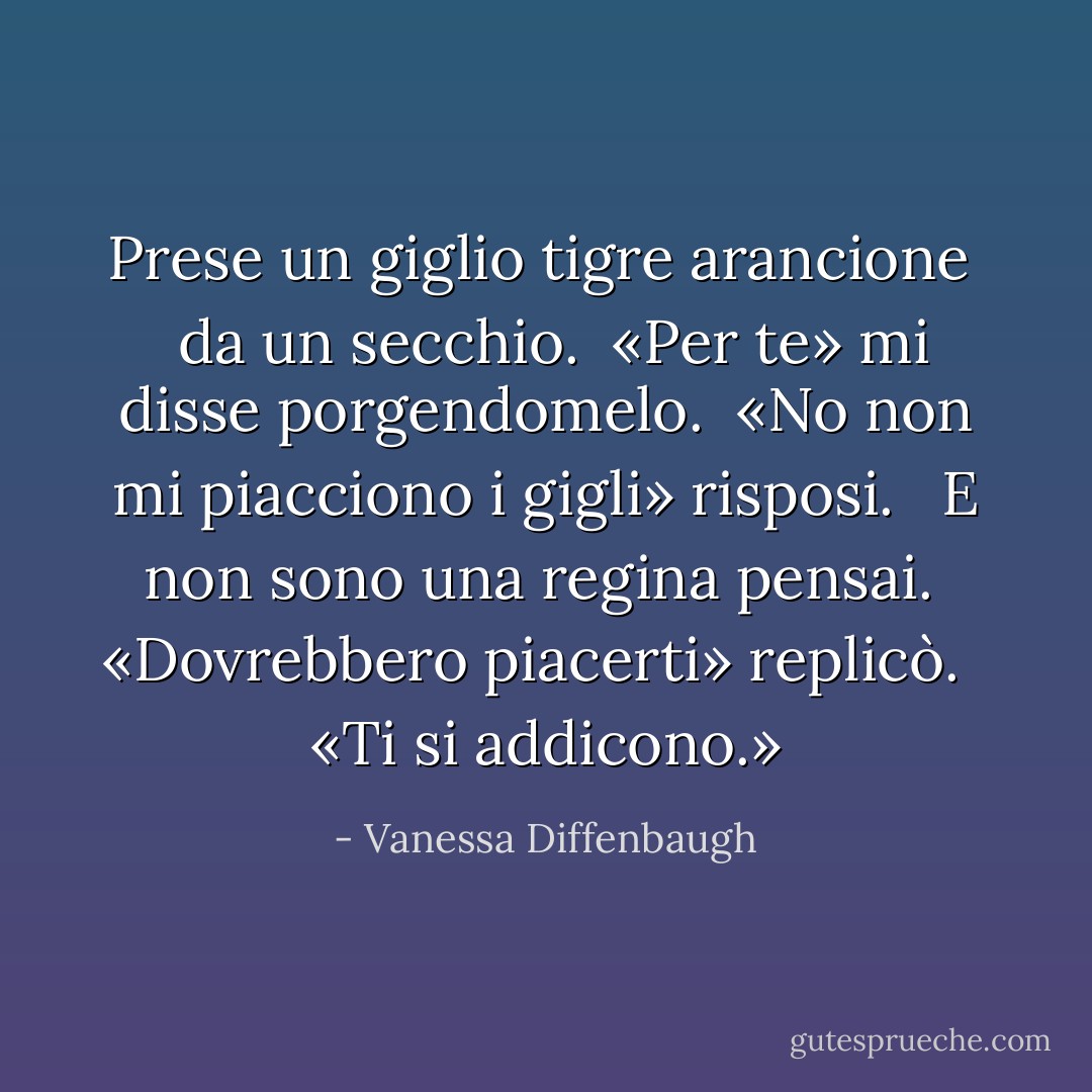 Prese un giglio tigre arancione <br /> da un secchio.<br /> «Per te» mi disse porgendomelo.<br /> «No non mi piacciono i gigli» risposi. <br /> E non sono una regina pensai.<br /> «Dovrebbero piacerti» replicò. <br /> «Ti si addicono.» - Vanessa Diffenbaugh