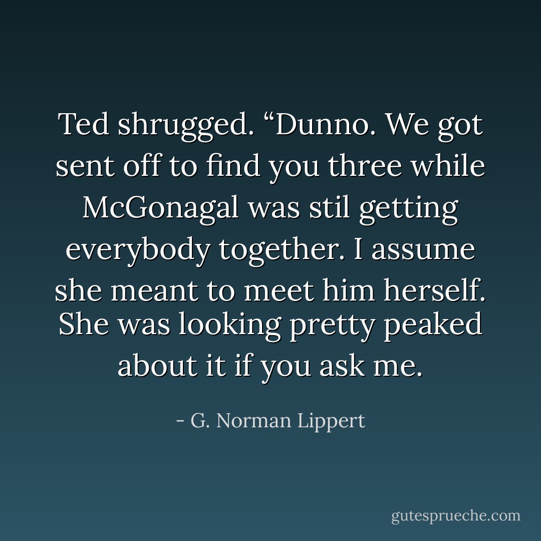 Ted shrugged. “Dunno. We got sent off to find you three while McGonagal was stil getting everybody together. I assume she meant to meet him herself. She was looking pretty peaked about it if you ask me. - G. Norman Lippert