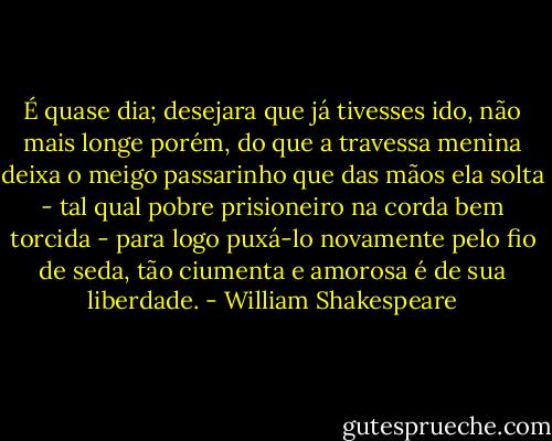 É quase dia; desejara que já tivesses ido, não mais longe porém, do que a travessa menina deixa o meigo passarinho que das mãos ela solta - tal qual pobre prisioneiro na corda bem torcida - para logo puxá-lo novamente pelo fio de seda, tão ciumenta e amorosa é de sua liberdade. - William Shakespeare
