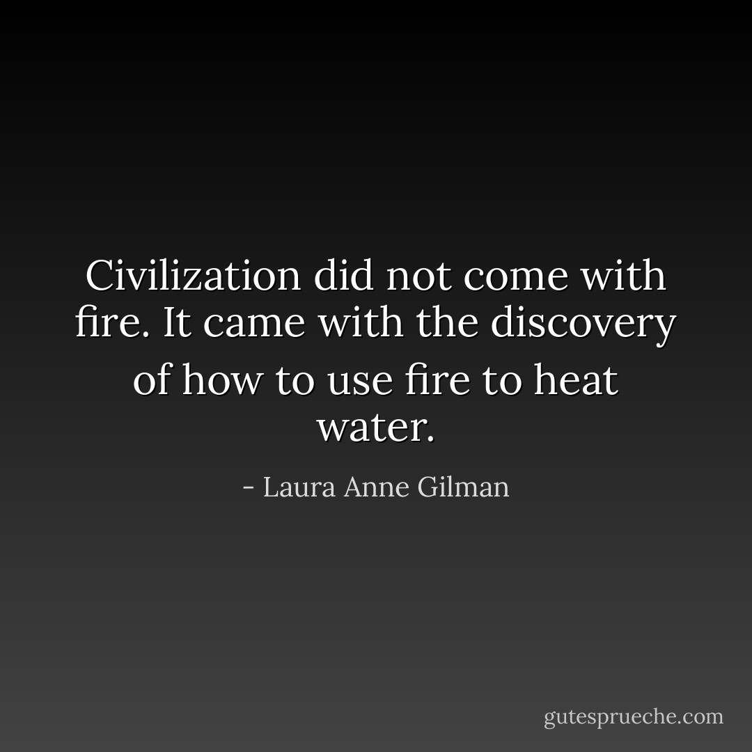 Civilization did not come with fire. It came with the discovery of how to use fire to heat water. - Laura Anne Gilman