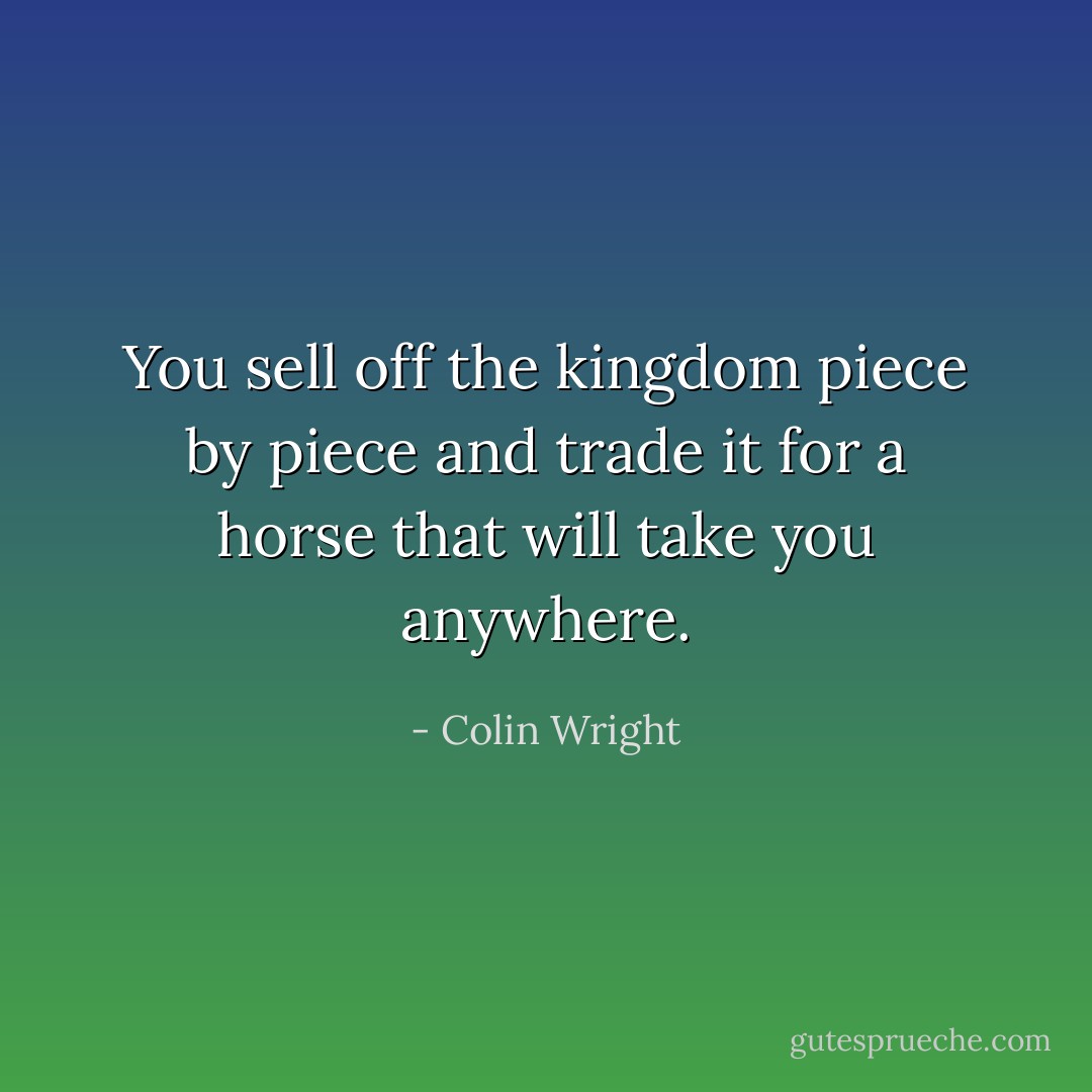 You sell off the kingdom piece by piece and trade it for a horse that will take you anywhere. - Colin Wright