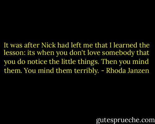 It was after Nick had left me that I learned the lesson: its when you don't love somebody that you do notice the little things. Then you mind them. You mind them terribly. - Rhoda Janzen