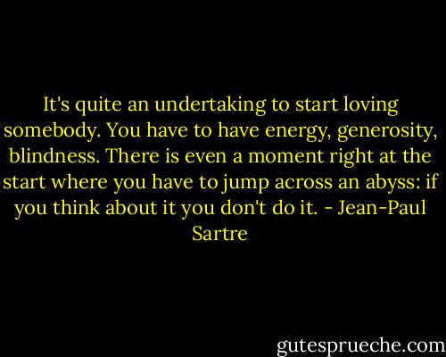 It's quite an undertaking to start loving somebody. You have to have energy, generosity, blindness. There is even a moment right at the start where you have to jump across an abyss: if you think about it you don't do it. - Jean-Paul Sartre