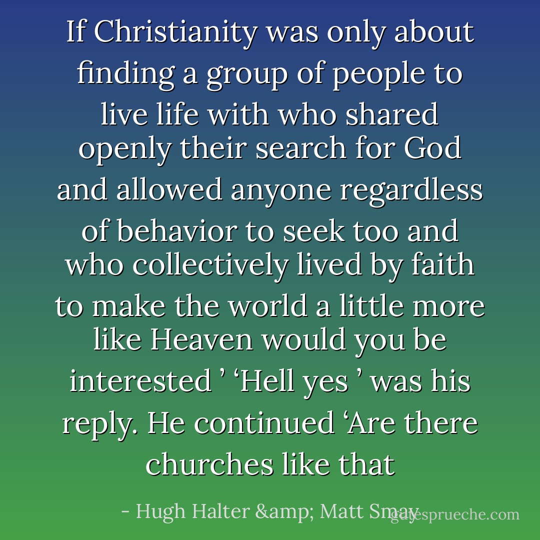 If Christianity was only about finding a group of people to live life with who shared openly their search for God and allowed anyone regardless of behavior to seek too and who collectively lived by faith to make the world a little more like Heaven would you be interested ’ ‘Hell yes ’ was his reply. He continued ‘Are there churches like that - Hugh Halter & Matt Smay