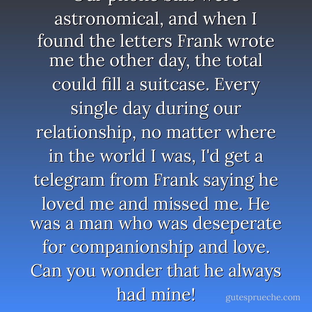 Our phone bills were astronomical, and when I found the letters Frank wrote me the other day, the total could fill a suitcase. Every single day during our relationship, no matter where in the world I was, I'd get a telegram from Frank saying he loved me and missed me. He was a man who was deseperate for companionship and love. Can you wonder that he always had mine! - Ava Gardner