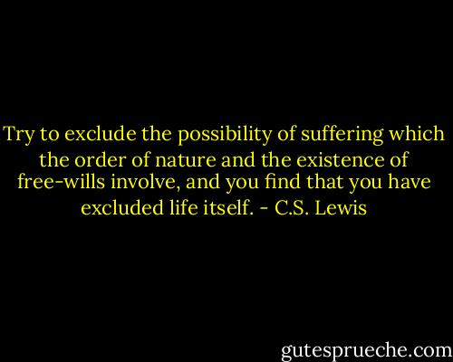 Try to exclude the possibility of suffering which the order of nature and the existence of free-wills involve, and you find that you have excluded life itself. - C.S. Lewis