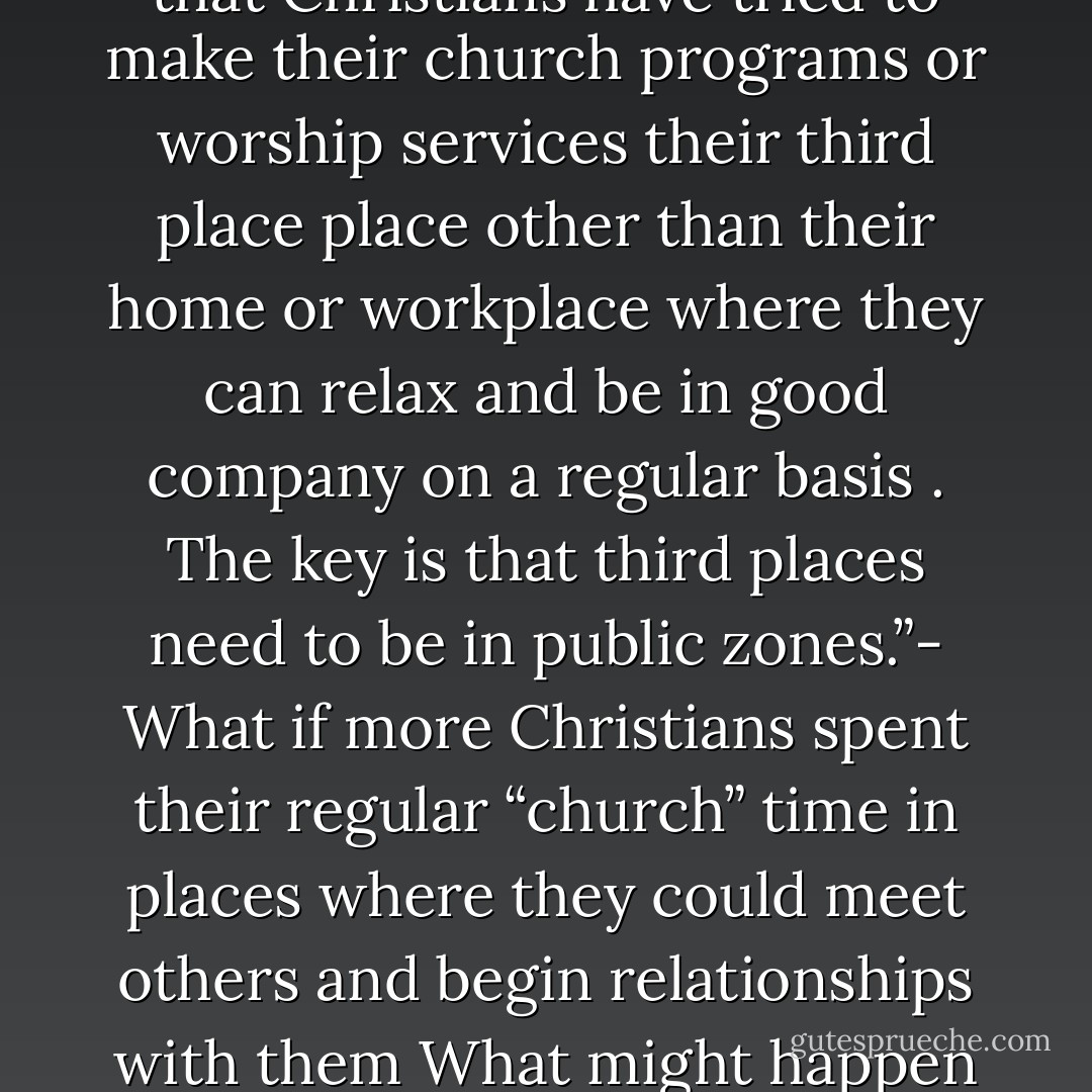 The worst mistake has been that Christians have tried to make their church programs or worship services their third place place other than their home or workplace where they can relax and be in good company on a regular basis . The key is that third places need to be in public zones.”- What if more Christians spent their regular “church” time in places where they could meet others and begin relationships with them What might happen - Hugh Halter & Matt Smay