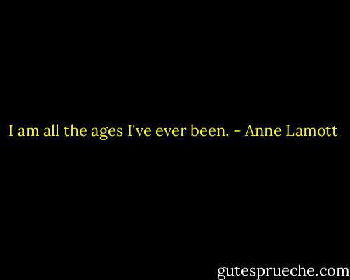 I am all the ages I've ever been. - Anne Lamott