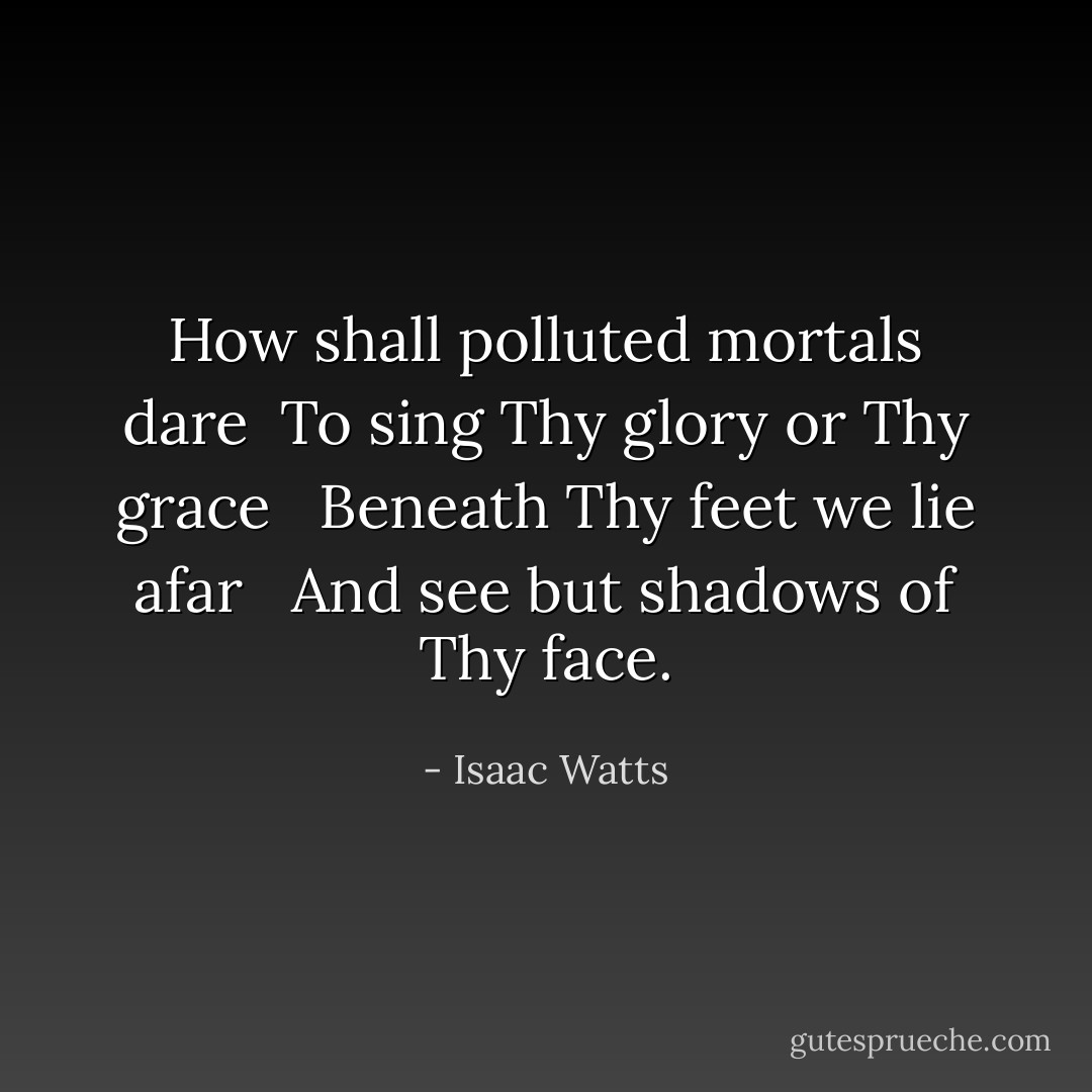How shall polluted mortals dare<br /> To sing Thy glory or Thy grace <br /> Beneath Thy feet we lie afar <br /> And see but shadows of Thy face. - Isaac Watts