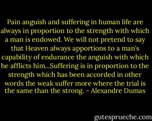 Pain anguish and suffering in human life are always in proportion to the strength with which a man is endowed. We will not pretend to say that Heaven always apportions to a man's capability of endurance the anguish with which he afflicts him...Suffering is in proportion to the strength which has been accorded in other words the weak suffer more where the trial is the same than the strong. - Alexandre Dumas