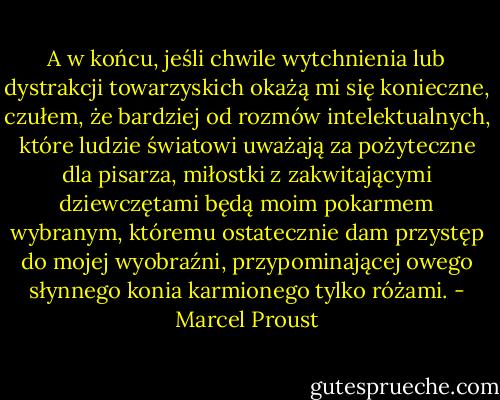 A w końcu, jeśli chwile wytchnienia lub dystrakcji towarzyskich okażą mi się konieczne, czułem, że bardziej od rozmów intelektualnych, które ludzie światowi uważają za pożyteczne dla pisarza, miłostki z zakwitającymi dziewczętami będą moim pokarmem wybranym, któremu ostatecznie dam przystęp do mojej wyobraźni, przypominającej owego słynnego konia karmionego tylko różami. - Marcel Proust