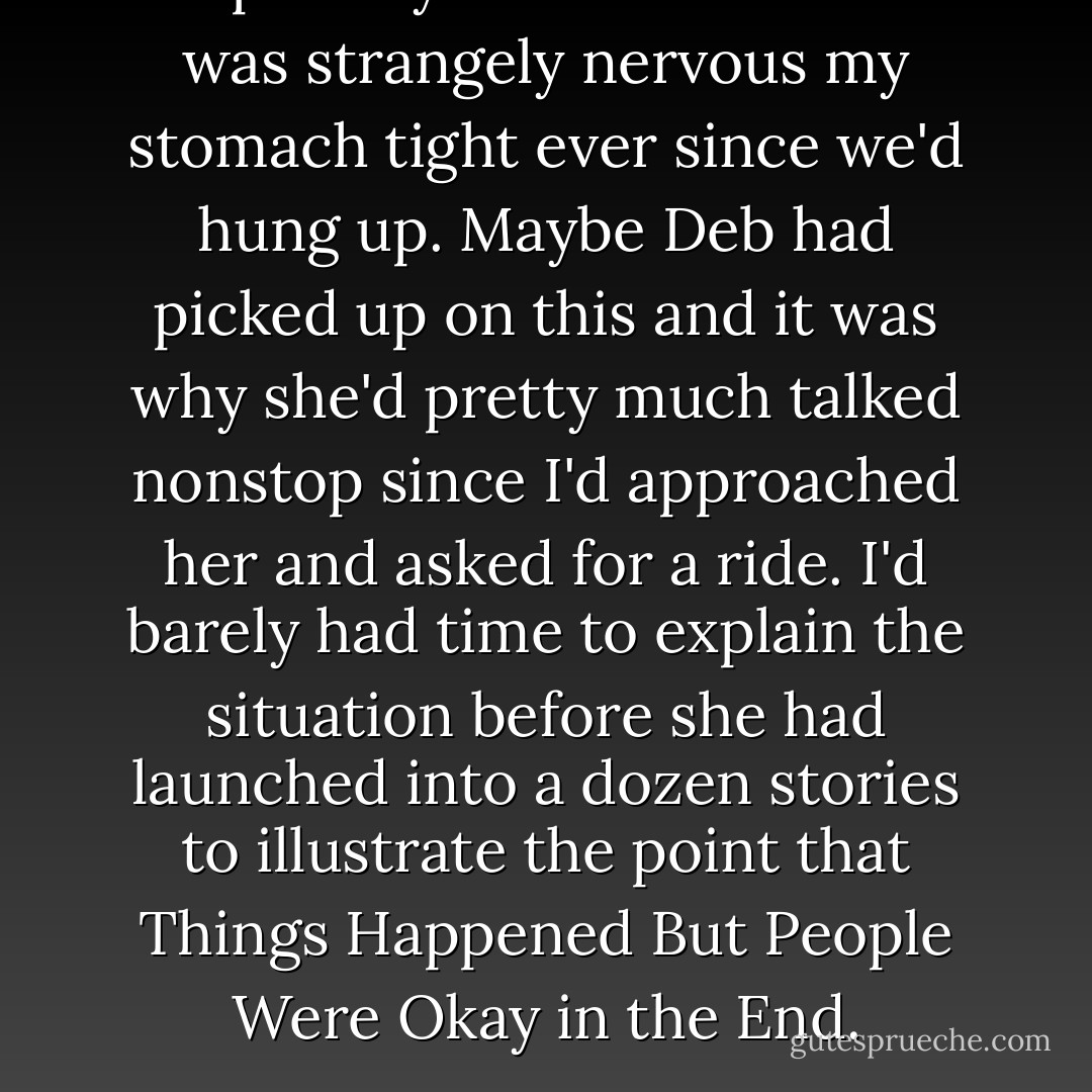 Despite my dad's assurances I was strangely nervous my stomach tight ever since we'd hung up. Maybe Deb had picked up on this and it was why she'd pretty much talked nonstop since I'd approached her and asked for a ride. I'd barely had time to explain the situation before she had launched into a dozen stories to illustrate the point that Things Happened But People Were Okay in the End. - Sarah Dessen