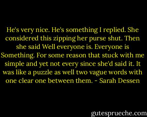 He's very nice. He's something I replied. She considered this zipping her purse shut. Then she said Well everyone is. Everyone is Something. For some reason that stuck with me simple and yet not every since she'd said it. It was like a puzzle as well two vague words with one clear one between them. - Sarah Dessen