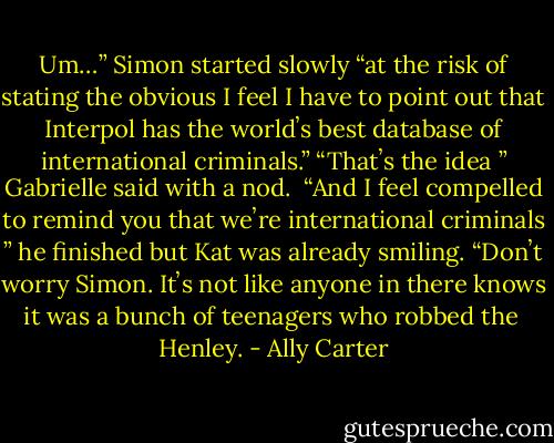 Um…” Simon started slowly “at the risk of stating the obvious I feel I have to point out that Interpol has the worldʼs best database of international criminals.”<br />“Thatʼs the idea ” Gabrielle said with a nod.<br /> “And I feel compelled to remind you that weʼre international criminals ” he finished but Kat was already smiling.<br />“Donʼt worry Simon. Itʼs not like anyone in there knows it was a bunch of teenagers who robbed the<br /> Henley. - Ally Carter