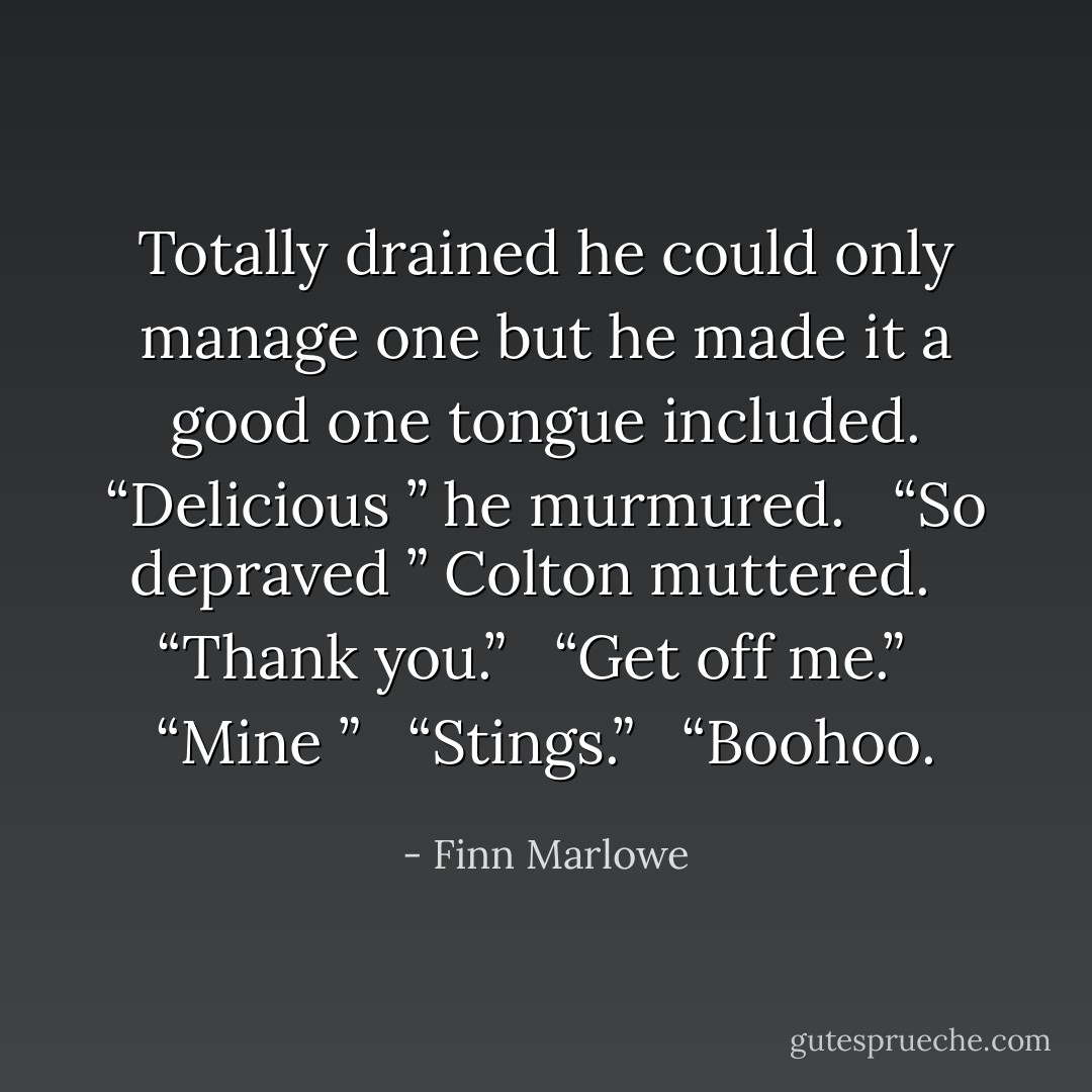 Totally drained he could only manage one but he made it a good one tongue included. “Delicious ” he murmured. <br /> “So depraved ” Colton muttered. <br /> “Thank you.” <br /> “Get off me.” <br /> “Mine ” <br /> “Stings.” <br /> “Boohoo. - Finn Marlowe