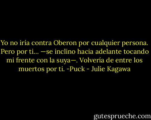 Yo no iría contra Oberon por cualquier persona. Pero por ti… —se inclino hacia adelante tocando mi frente con la suya—. Volvería de entre los muertos por ti. -Puck - Julie Kagawa