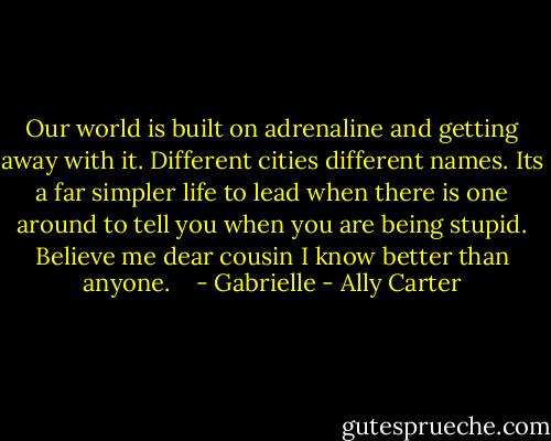 Our world is built on adrenaline and getting away with it. Different cities different names. Its a far simpler life to lead when there is one around to tell you when you are being stupid. Believe me dear cousin I know better than anyone. <br /> <br />- Gabrielle - Ally Carter